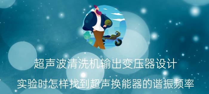 超声波清洗机输出变压器设计 实验时怎样找到超声换能器的谐振频率？